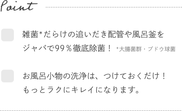 Point- ☑雑菌*だらけの追いだき配管や風呂釜をジャバで99％徹底除菌！ *大腸菌群・ブドウ球菌 ☑お風呂小物の洗浄は、つけておくだけ！もっとラクにキレイになります。