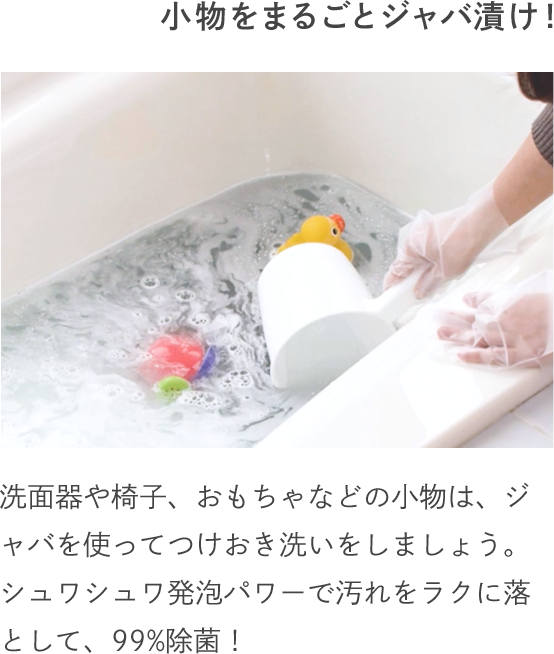 小物をまるごとジャバ漬け！ 洗面器や椅子、おもちゃなどの小物は、ジャバを使ってつけおき洗いをしましょう。シュワシュワ発泡パワーで汚れをラクに落として、99%除菌！