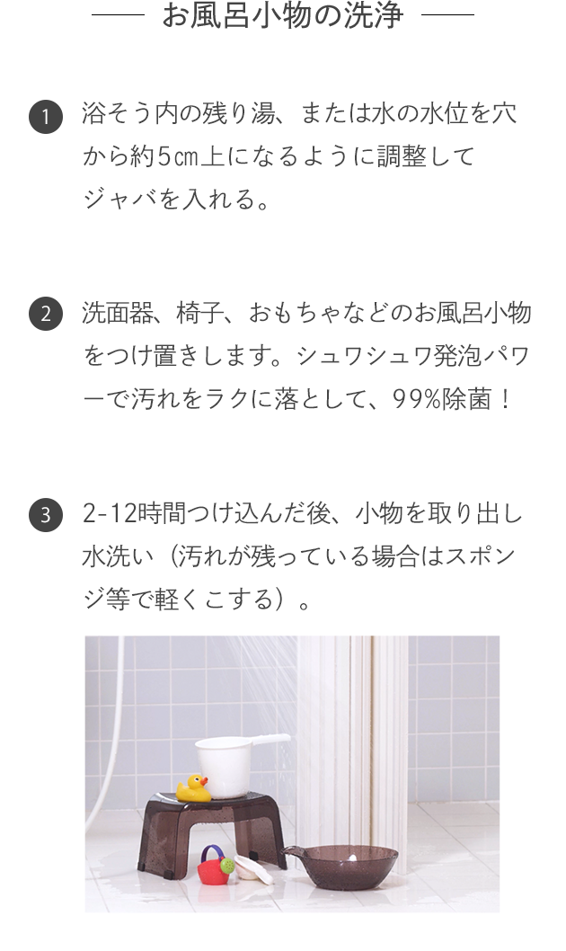 -お風呂小物の洗浄- 1.浴そう内の残り湯、または水の水位を穴から約5㎝上になるように調整してジャバを入れる。 2.洗面器、椅子、おもちゃなどのお風呂小物をつけ置きします。シュワシュワ発泡パワーで汚れをラクに落として、99%除菌！ 3.2-12時間つけ込んだ後、小物を取り出し水洗い（汚れが残っている場合はスポンジ等で軽くこする）。