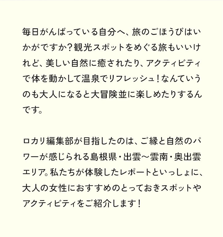 毎日がんばっている自分へ、旅のごほうびはいかがですか？観光スポットをめぐる旅もいいけれど、美しい自然に癒されたり、アクティビティで体を動かして温泉でリフレッシュ！なんていうのも大人になると大冒険並に楽しめたりするんです。ロカリ編集部が目指したのは、ご縁と自然のパワーが感じられる島根県・出雲〜雲南・奥出雲エリア。私たちが体験したレポートといっしょに、大人の女性におすすめのとっておきスポットやアクティビティをご紹介します！