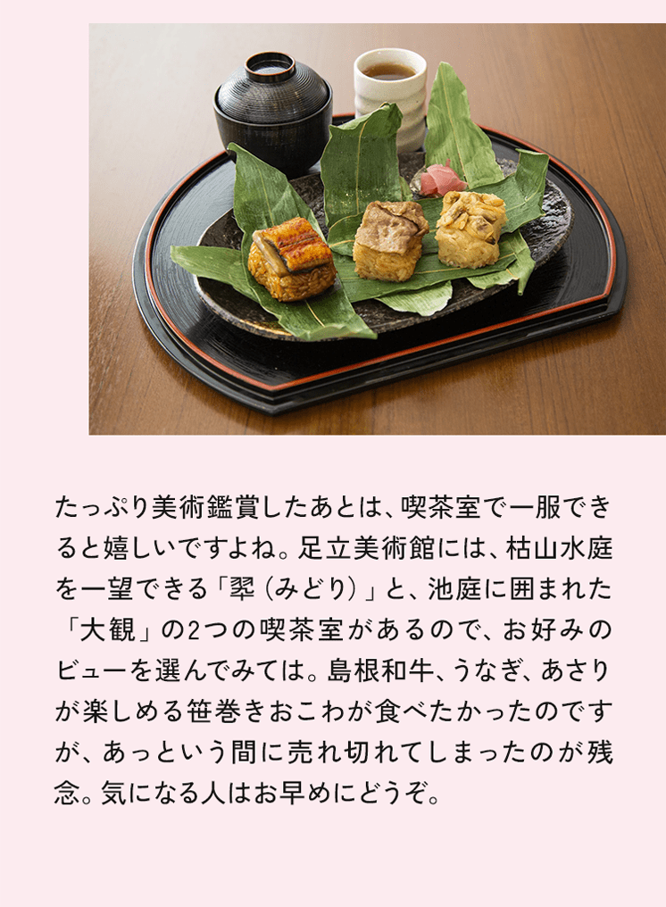 たっぷり美術鑑賞したあとは、喫茶室で一服できると嬉しいですよね。足立美術館には、枯山水庭を一望できる「型（みどり）」と、池庭に囲まれた「大観」の2つの喫茶室があるので、お好みのビューを選んでみては。島根和牛、うなぎ、あさりが楽しめる笹巻きおこわが食べたかったのですが、あっという間に売れ切れてしまったのが残念。気になる人はお早めにどうぞ。