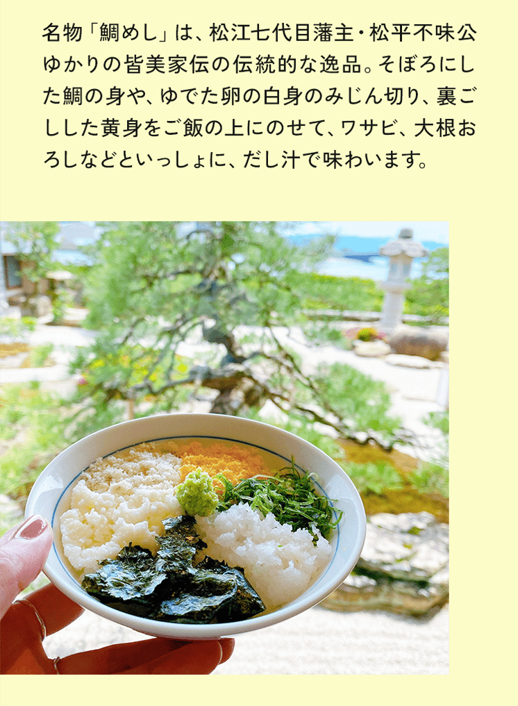 名物「鯛めし」は、松江七代目藩主・松平不味公ゆかりの皆美家伝の伝統的な逸品。そぼろにした鯛の身や、ゆでた卵の白身のみじん切り、裏ごしした黄身をご飯の上にのせて、ワサビ、大根おろしなどといっしょに、だし汁で味わいます。