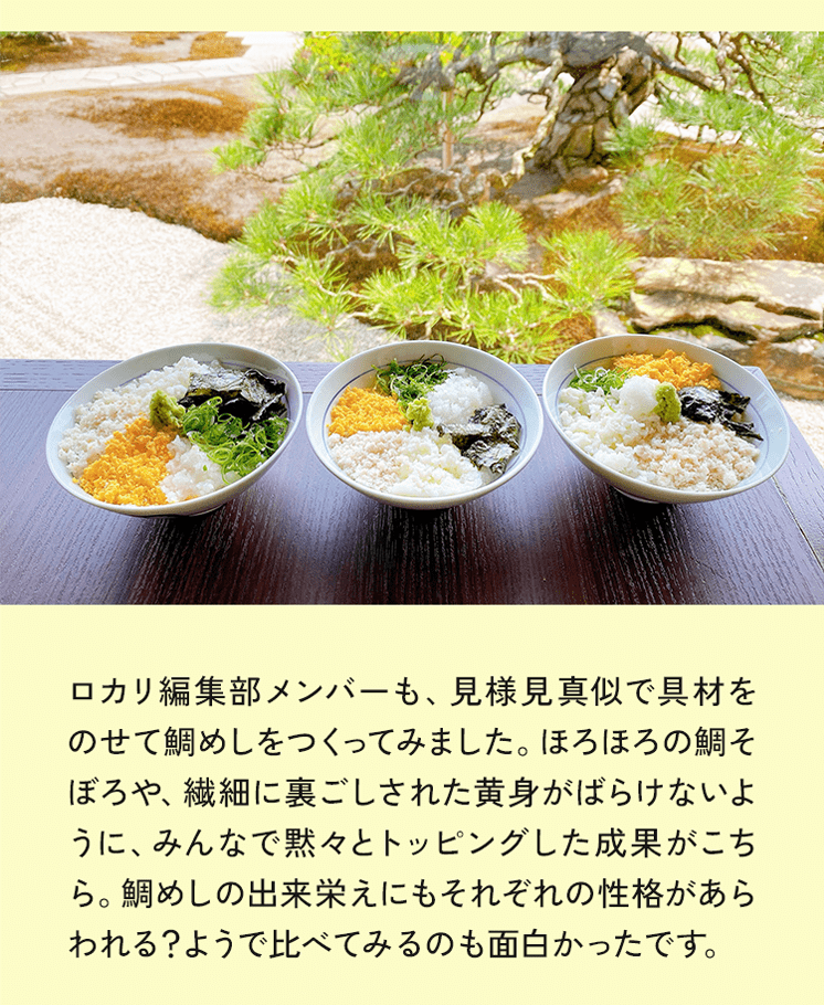 ロカリ編集部メンバーも、見様見真似で具材をのせて鯛めしをつくってみました。ほろほろの鯛そぼろや、繊細に裏ごしされた黄身がばらけないように、みんなで黙々とトッピングした成果がこちら。鯛めしの出来栄えにもそれぞれの性格があらわれる？ようで比べてみるのも面白かったです。