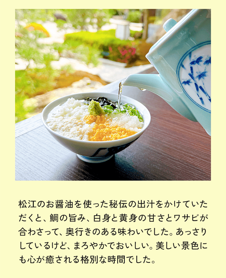 松江のお醤油を使った伝の出汁をかけていただくと、鯛の旨み、白身と黄身の甘さとワサビが合わさって、奥行きのある味わいでした。あっさりしているけど、まろやかでおいしい。美しい景色にも心が癒される格別な時間でした。