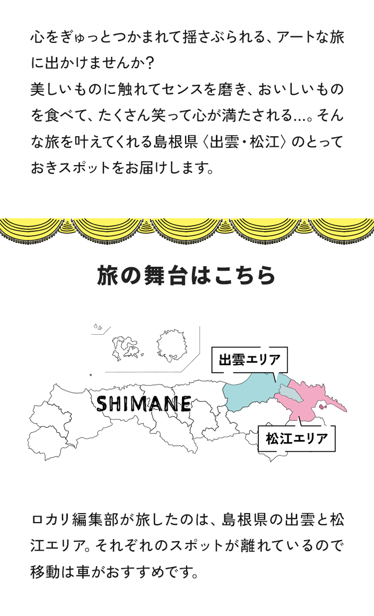 心をぎゅっとつかまれて揺さぶられる、アートな旅に出かけませんか？ 美しいものに触れてセンスを磨き、おいしいものを食べて、たくさん笑って心が満たされる...そんな旅を叶えてくれる島根県の出雲・松江のとっておきのスポットをお届けします。