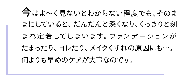 今はよ〜く見ないとわからない程度でも、そのままにしていると、だんだんと深くなり、くっきりと刻まれ定着してしまいます。ファンデーションがたまったり、ヨレたり、メイクくずれの原因にも…。何よりも早めのケアが大事なのです。