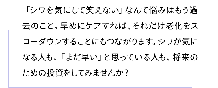 「シワを気にして笑えない」なんて悩みはもう過去のこと。早めにケアすれば、それだけ老化をスローダウンすることにもつながります。シワが気になる人も、「まだ早い」と思っている人も、将来のための投資をしてみませんか？