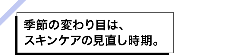 季節の変わり目は、スキンケアの見直し時期。
