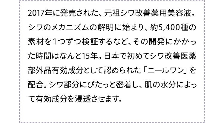 2017年に発売された、元祖シワ改善薬用美容液。シワのメカニズムの解明に始まり、約5,400種の素材を１つずつ検証するなど、その開発にかかった時間はなんと15年。日本で初めてシワ改善医薬部外品有効成分として認められた「ニールワン」を配合。シワ部分にぴたっと密着し、肌の水分によって有効成分を浸透させます。