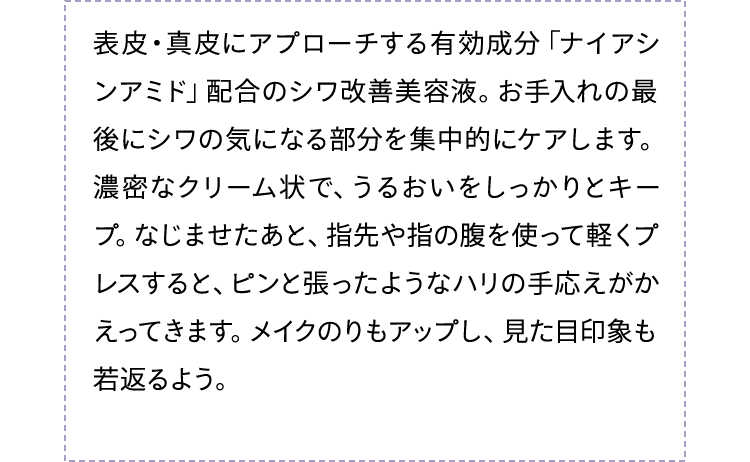 表皮・真皮にアプローチする有効成分「ナイアシンアミド」配合のシワ改善美容液。お手入れの最後にシワの気になる部分を集中的にケアします。濃密なクリーム状で、うるおいをしっかりとキープ。なじませたあと、指先や指の腹を使って軽くプレスすると、ピンと張ったようなハリの手応えがかえってきます。メイクのりもアップし、見た目印象も若返るよう。
