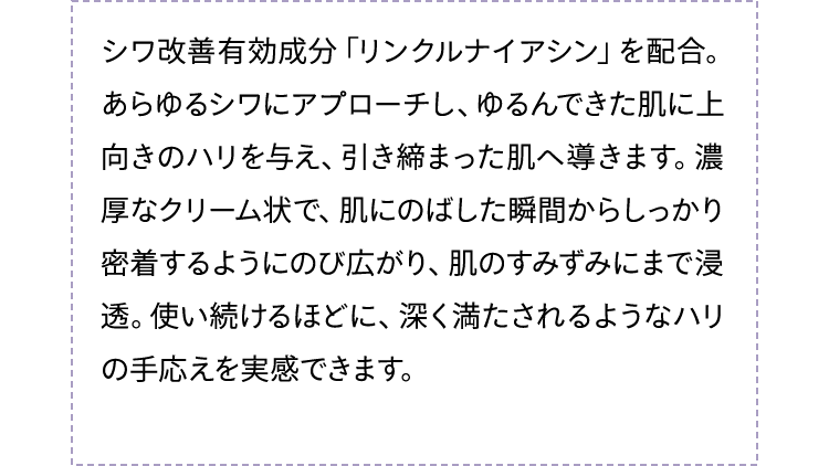シワ改善有効成分「リンクルナイアシン」を配合。あらゆるシワにアプローチし、ゆるんできた肌に上向きのハリを与え、引き締まった肌へ導きます。濃厚なクリーム状で、肌にのばした瞬間からしっかり密着するようにのび広がり、肌のすみずみにまで浸透。使い続けるほどに、深く満たされるようなハリの手応えを実感できます。
