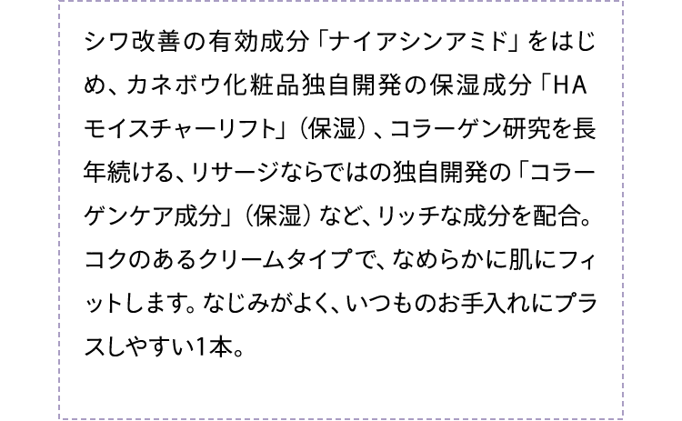 シワ改善の有効成分「ナイアシンアミド」をはじめ、カネボウ化粧品独自開発の保湿成分「HA モイスチャーリフト」（保湿）、コラーゲン研究を長年続ける、リサージならではの独自開発の「コラーゲン成分」（保湿）など、リッチな成分を配合。コクのあるクリームタイプで、なめらかに肌にフィットします。なじみがよく、いつものお手入れにプラスしやすい1本。