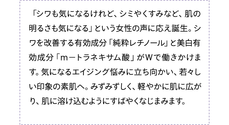 「シワも気になるけれど、シミやくすみなど、肌の明るさも気になる」という女性の声に応え誕生。シワを改善する有効成分「純粋レチノール」と美白有効成分「ｍ−トラネキサム酸」がWで働きかけます。気になるエイジング悩みに立ち向かい、若々しい印象の素肌へ。みずみずしく、軽やかに肌に広がり、肌に溶け込むようにすばやくなじまみます。