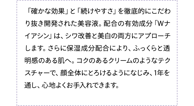 「確かな効果」と「続けやすさ」を徹底的にこだわり抜き開発された美容液。配合の有効成分「Wナイアシンアミド」は、シワ改善と美白の両方にアプローチします。さらに保湿成分配合により、ふっくらと透明感のある肌へ。コクのあるクリームのようなテクスチャーで、顔全体にとろけるようになじみ、1年を通し、心地よくお手入れできます。