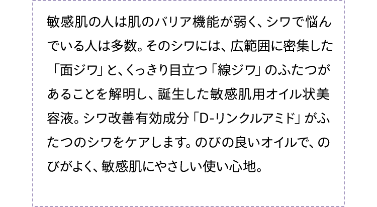 敏感肌の人は肌のバリア機能が弱く、シワで悩んでいる人は多数。そのシワには、広範囲に密集した「面ジワ」と、くっきり目立つ「線ジワ」のふたつがあることを解明し、誕生した敏感肌用オイル状美容液。シワ改善有効成分「D-リンクルアミド」がふたつのシワをケアします。のびの良いオイルで、のびがよく、敏感肌にやさしい使い心地。