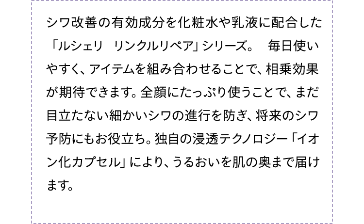 シワ改善の有効成分を化粧水や乳液に配合した「ルシェリ リンクルリペア」シリーズ。毎日使いやすく、アイテムを組み合わせることで、相乗効果が期待できます。全顔にたっぷり使うことで、まだ目立たない細かいシワの進行を防ぎ、将来のシワ予防にもお役立ち。独自の浸透テクノロジー「イオン化カプセル」により、うるおいと有効成分を肌の奥まで届けます。