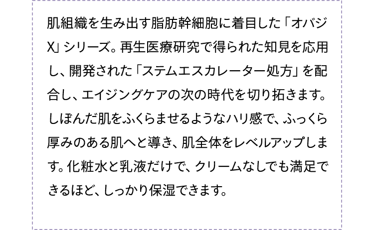 肌組織を生み出す脂肪幹細胞に着目した「オバジX」シリーズ。再生医療研究で得られた知見を応用し、開発された「ステムエスカレーター処方」を配合し、エイジングケアの次の時代を切り拓きます。しぼんだ肌をふくらませるようなハリ感で、ふっくら厚みのある肌へと導き、肌全体をレベルアップします。化粧水と乳液だけで、クリームなしでも満足できるほど、しっかり保湿できます。