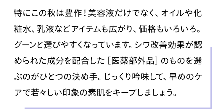 特にこの秋は豊作！美容液だけでなく、オイルや化粧水、乳液などアイテムも広がり、価格もいろいろ。グーンと選びやすくなっています。シワ改善効果が認められた成分を配合した［医薬部外品］のものを選ぶのがひとつの決め手。じっくり吟味して、早めのケアで若々しい印象の素肌をキープしましょう。