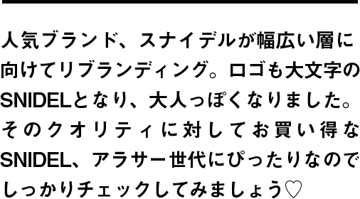 人気ブランド、スナイデルが幅広い層に向けてリブランディング。ロゴも大文字のSNIDELとなり、大人っぽくなりました。そのクオリティに対してお買い得なSNIDEL、アラサー世代にぴったりなのでしっかりチェックしてみましょう♡