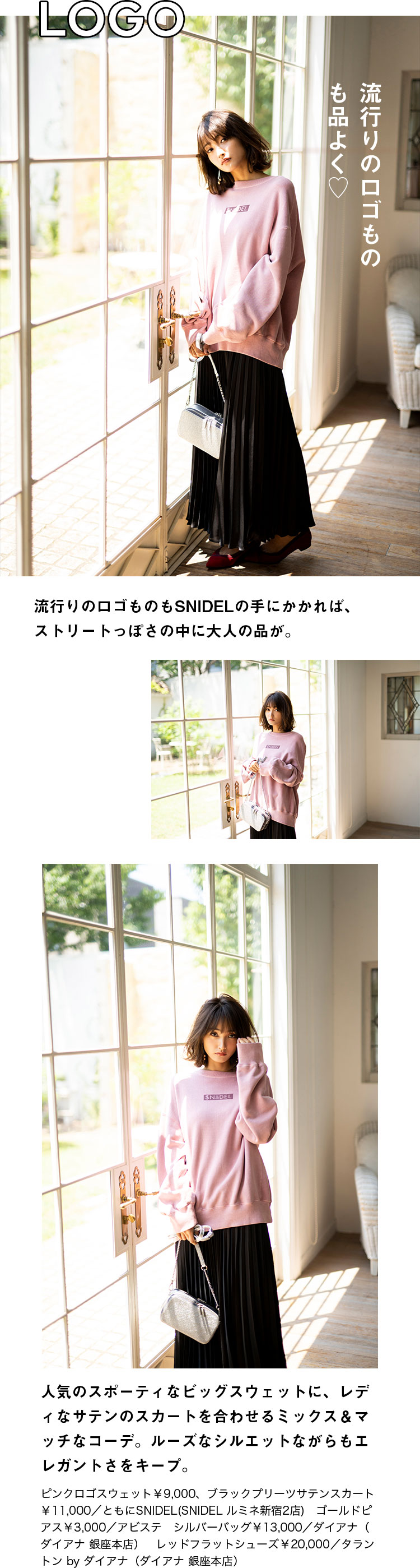 LOGO 流行りのロゴものも品よく♡ 流行りのロゴものもSNIDELの手にかかれば、ストリートっぽさの中に大人の品が。人気のスポーティなビッグスウェットに、レディなサテンのスカートを合わせるミックス＆マッチなコーデ。ルーズなシルエットながらもエレガントさをキープ。ピンクロゴスウェット￥9,000、ブラックプリーツサテンスカート￥11,000／ともにSNIDEL(SNIDEL ルミネ新宿2店)　ゴールドピアス￥3,000／アビステ　シルバーバッグ￥13,000／ダイアナ（ダイアナ 銀座本店）　レッドフラットシューズ￥20,000／タラントン by ダイアナ（ダイアナ 銀座本店）