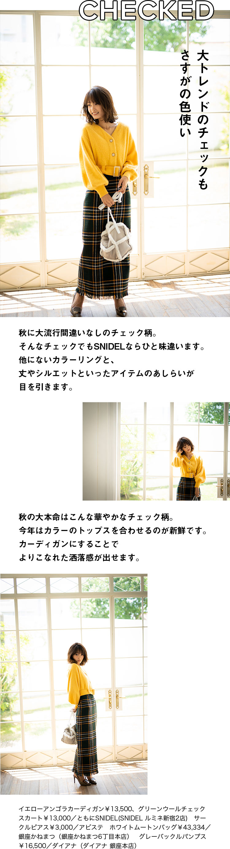 CHECKED 大トレンドのチェックもさすがの色使い 秋に大流行間違いなしのチェック柄。そんなチェックでもSNIDELならひと味違います。他にないカラーリングと、丈やシルエットといったアイテムのあしらいが目を引きます。秋の大本命はこんな華やかなチェック柄。今年はカラーのトップスを合わせるのが新鮮です。カーディガンにすることでよりこなれた洒落感が出せます。イエローアンゴラカーディガン￥13,500、グリーンウールチェックスカート￥13,000／ともにSNIDEL(SNIDEL ルミネ新宿2店)　サークルピアス￥3,000／アビステ　ホワイトムートンバッグ￥43,334／銀座かねまつ（銀座かねまつ6丁目本店）　グレーバックルパンプス￥16,500／ダイアナ（ダイアナ 銀座本店）