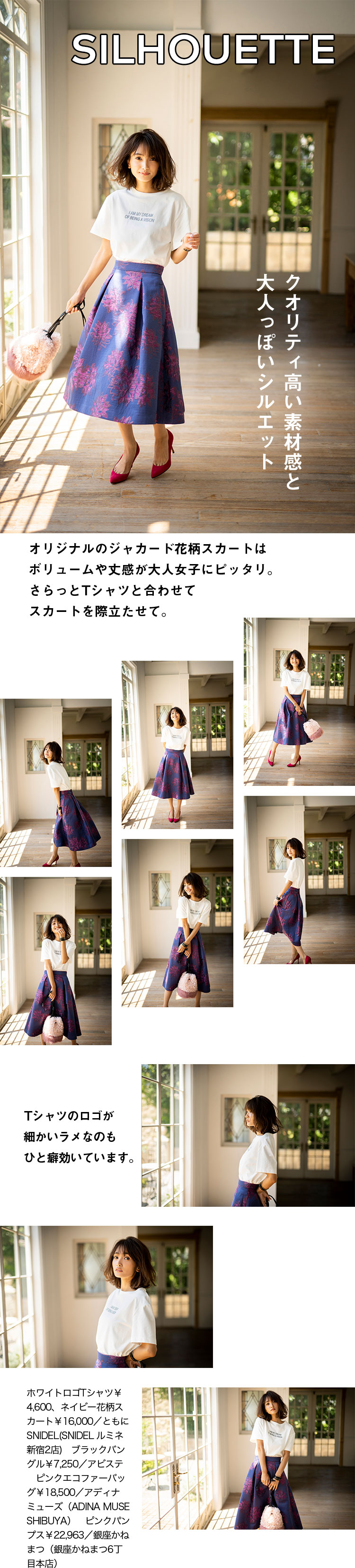 SILHOUETTE クオリティ高い素材感と大人っぽいシルエット オリジナルのジャカード花柄スカートはボリュームや丈感が大人女子にピッタリ。さらっとTシャツと合わせてスカートを際立たせて。Tシャツのロゴが細かいラメなのもひと癖効いています。ホワイトロゴTシャツ￥4,600、ネイビー花柄スカート￥16,000／ともにSNIDEL(SNIDEL ルミネ新宿2店)　ブラックバングル￥7,250／アビステ　ピンクエコファーバッグ￥18,500／アディナ ミューズ（ADINA MUSE SHIBUYA）　ピンクパンプス￥22,963／銀座かねまつ（銀座かねまつ6丁目本店）