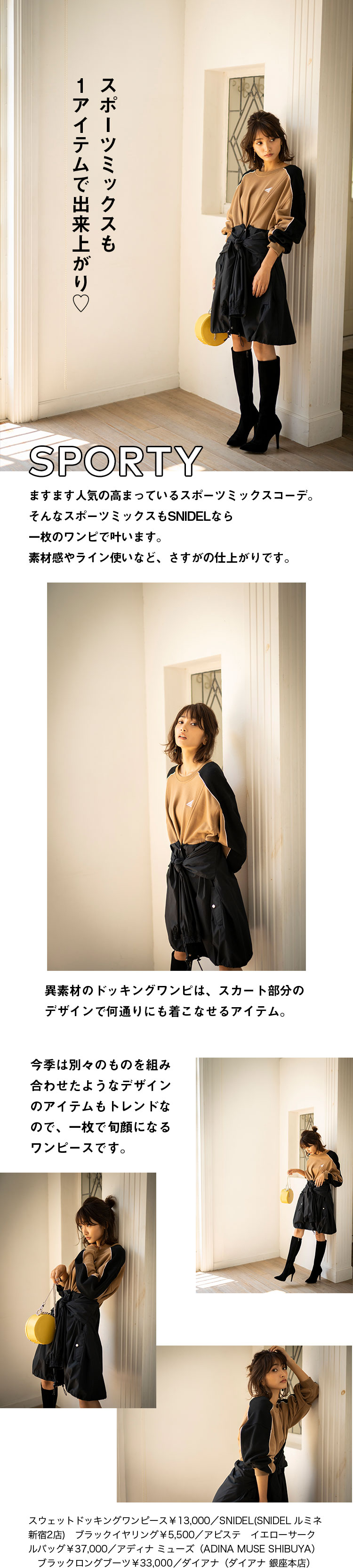 SPORTY スポーツミックスも1アイテムで出来上がり♡ ますます人気の高まっているスポーツミックスコーデ。そんなスポーツミックスもSNIDELなら一枚のワンピで叶います。素材感やライン使いなど、さすがの仕上がりです。異素材のドッキングワンピは、スカート部分のデザインで何通りにも着こなせるアイテム。今季は別々のものを組み合わせたようなデザインのアイテムもトレンドなので、一枚で旬顔になるワンピースです。スウェットドッキングワンピース￥13,000／SNIDEL(SNIDEL ルミネ新宿2店)　ブラックイヤリング￥5,500／アビステ　イエローサークルバッグ￥37,000／アディナ ミューズ（ADINA MUSE SHIBUYA）　ブラックロングブーツ￥33,000／ダイアナ（ダイアナ 銀座本店）