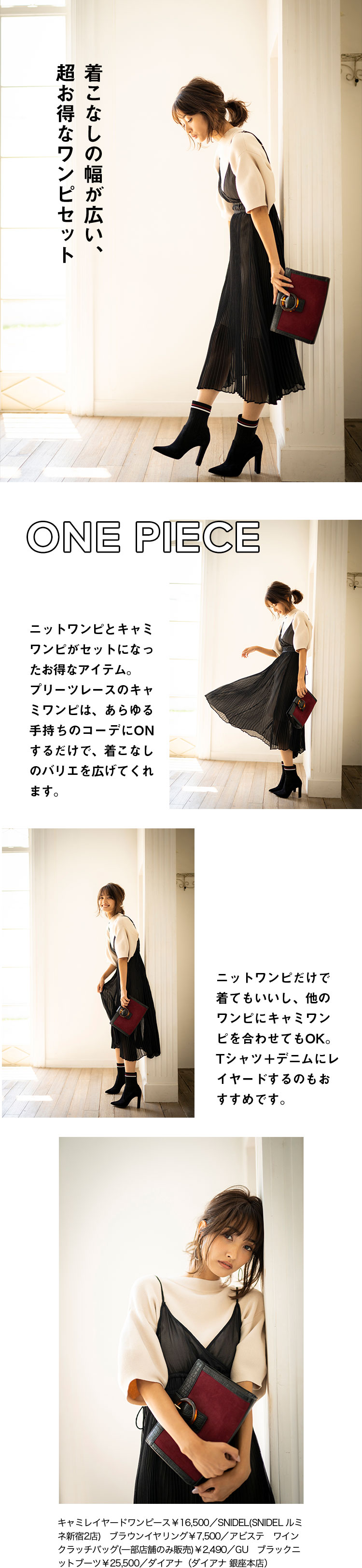ONE PIECE 着こなしの幅が広い、超お得なワンピセット ニットワンピとキャミワンピがセットになったお得なアイテム。プリーツレースのキャミワンピは、あらゆる手持ちのコーデにONするだけで、着こなしのバリエを広げてくれます。ニットワンピだけで着てもいいし、他のワンピにキャミワンピを合わせてもOK。Tシャツ＋デニムにレイヤードするのもおすすめです。キャミレイヤードワンピース￥16,500／SNIDEL(SNIDEL ルミネ新宿2店)　ブラウンイヤリング￥7,500／アビステ　ワインクラッチバッグ(一部店舗のみ販売)￥2,490／GU　ブラックニットブーツ￥25,500／ダイアナ（ダイアナ 銀座本店）