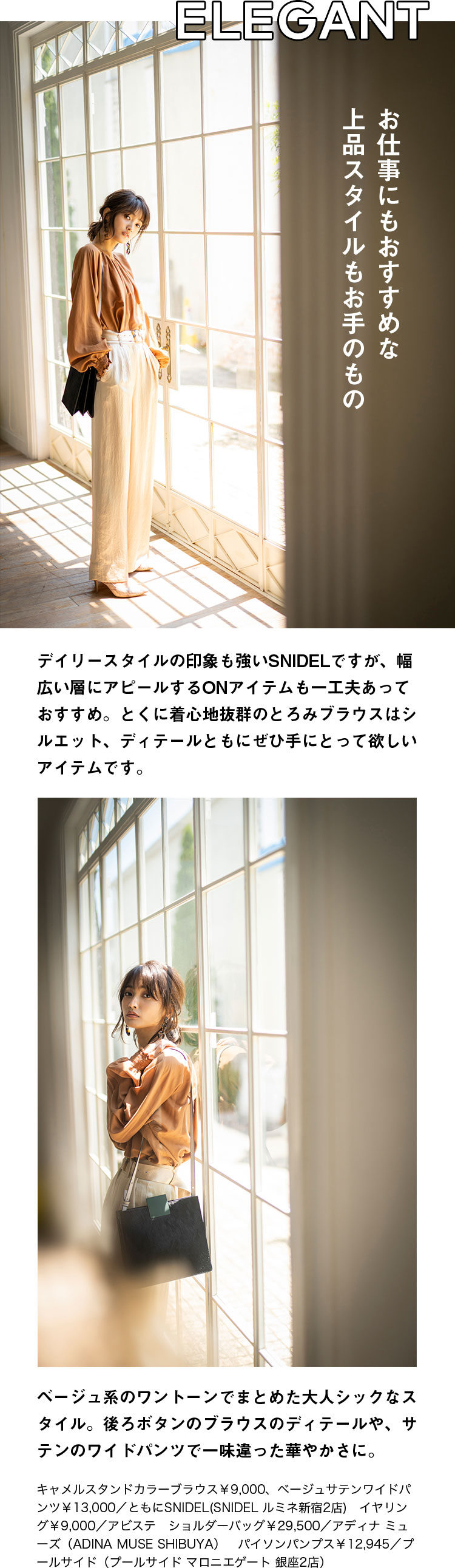 ELEGANT お仕事にもおすすめな上品スタイルもお手のもの デイリースタイルの印象も強いSNIDELですが、幅広い層にアピールするONアイテムも一工夫あっておすすめ。とくに着心地抜群のとろみブラウスはシルエット、ディテールともにぜひ手にとって欲しいアイテムです。ベージュ系のワントーンでまとめた大人シックなスタイル。後ろボタンのブラウスのディテールや、サテンのワイドパンツで一味違った華やかさに。キャメルスタンドカラーブラウス￥9,000、ベージュサテンワイドパンツ￥13,000／ともにSNIDEL(SNIDEL ルミネ新宿2店)　イヤリング￥9,000／アビステ　ショルダーバッグ￥29,500／アディナ ミューズ（ADINA MUSE SHIBUYA）　パイソンパンプス￥12,945／プールサイド（プールサイド マロニエゲート 銀座2店）