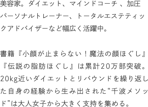 美容家。ダイエット、マインドコーチ 、加圧パーソナルトレーナー、トータルエステティックアドバイザーなど幅広く活躍中。書籍『小顔が止まらない！魔法の顔ほぐし』『伝説の脂肪ほぐし』は累計20万部突破。20kg近いダイエットとリバウンドを繰り返した自身の経験から生み出された“千波メソッド”は大人女子から大きく支持を集める。