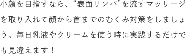 小顔を目指すなら、“表面リンパ”を流すマッサージを取り入れて顔から首までのむくみ対策をしましょう。毎日乳液やクリームを使う時に実践するだけでも見違えます！