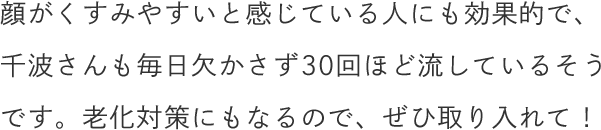 顔がくすみやすいと感じている人にも効果的で、千波さんも毎日欠かさず30回ほど流しているそうです。老化対策にもなるので、ぜひ取り入れて！