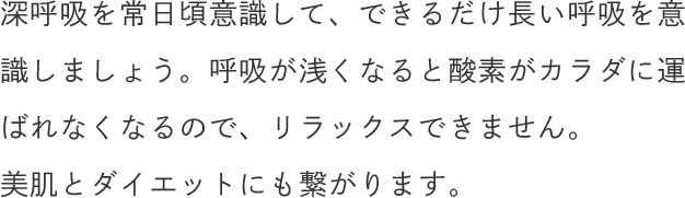 深呼吸を常日頃意識して、できるだけ長い呼吸を意識しましょう。呼吸が浅くなると酸素がカラダに運ばれなくなるので、リラックスできません。美肌とダイエットにも繋がります。