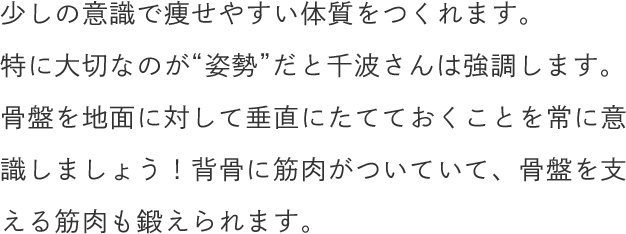 少しの意識で痩せやすい体質をつくれます。特に大切なのが“姿勢”だと千波さんは強調します。骨盤を地面に対して垂直にたてておくことを常に意識しましょう！背骨に筋肉がついていて、骨盤を支える筋肉も鍛えられます。