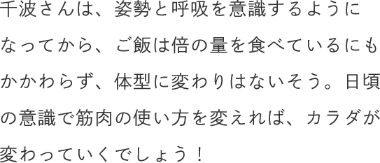 千波さんは、姿勢と呼吸を意識するようになってから、ご飯は倍の量を食べているにもかかわらず、体型に変わりはないそう。日頃の意識で筋肉の使い方を変えれば、カラダが変わっていくでしょう！