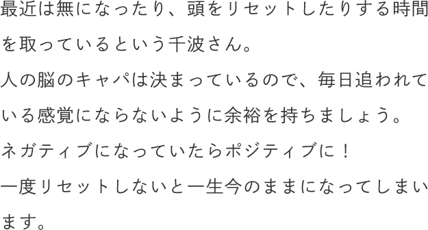最近は無になったり、頭をリセットしたりする時間を取っているという千波さん。人の脳のキャパは決まっているので、毎日追われている感覚にならないように余裕を持ちましょう。ネガティブになっていたらポジティブに！一度リセットしないと一生今のままになってしまいます。