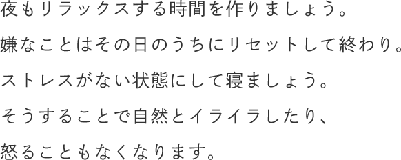 夜もリラックスする時間を作りましょう。嫌なことはその日のうちにリセットして終わり。ストレスがない状態にして寝ましょう。そうすることで自然とイライラしたり、怒ることもなくなります。