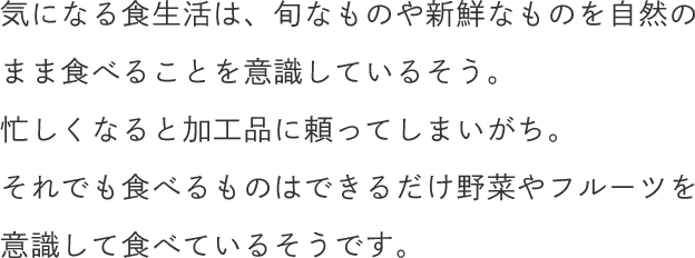 気になる食生活は、旬なものや新鮮なものを自然のまま食べることを意識しているそう。忙しくなると加工品に頼ってしまいがち。それでも食べるものはできるだけ野菜やフルーツを意識して食べているそうです。