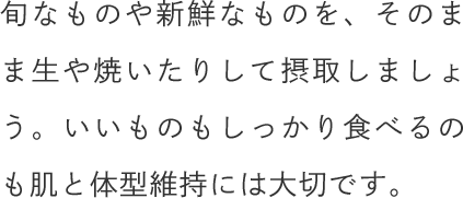 旬なものや新鮮なものを、そのまま生や焼いたりして摂取しましょう。いいものもしっかり食べるのも肌と体型維持には大切です。
