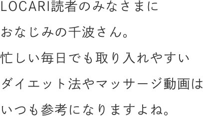 LOCARI読者のみなさまにおなじみの千波さん。忙しい毎日でも取り入れやすいダイエット法やマッサージ動画はいつも参考になりますよね。