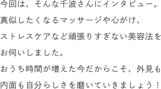 今回は、そんな千波さんにインタビュー。真似したくなるマッサージや心がけ、ストレスケアなど頑張りすぎない美容法をお伺いしました。おうち時間が増えた今だからこそ、外見も内面も自分らしさを磨いていきましょう！