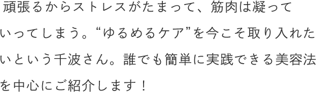 頑張るからストレスがたまって、筋肉は凝っていってしまう。“ゆるめるケア”を今こそ取り入れたいという千波さん。誰でも簡単に実践できる美容法を中心にご紹介します！