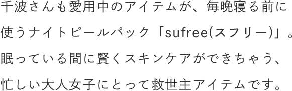 千波さんも愛用中のアイテムが、毎晩寝る前に使うナイトピールパック「sufree(スフリー)」。眠っている間に賢くスキンケアができちゃう、忙しい大人女子にとって救世主アイテムです。