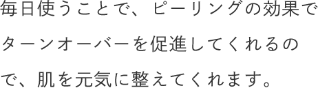 毎日使うことで、ピーリングの効果でターンオーバーを促進してくれるので、肌を元気に整えてくれます。