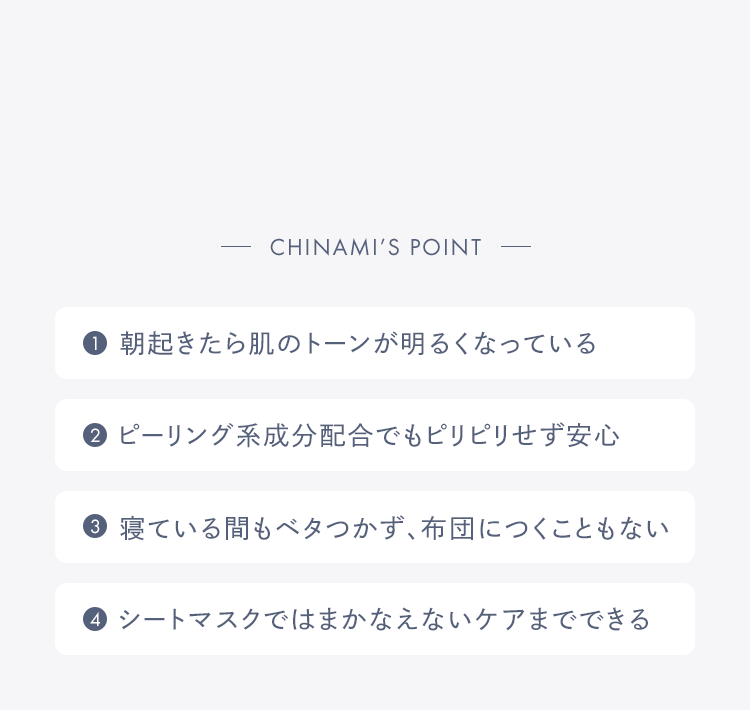 Chinami’s POINT 1.朝起きたら肌のトーンが明るくなっている 2.ピーリング系成分配合でもピリピリせず安心 3.寝ている間もベタつかず、布団につくこともない 4.シートマスクではまかなえないケアまでできる