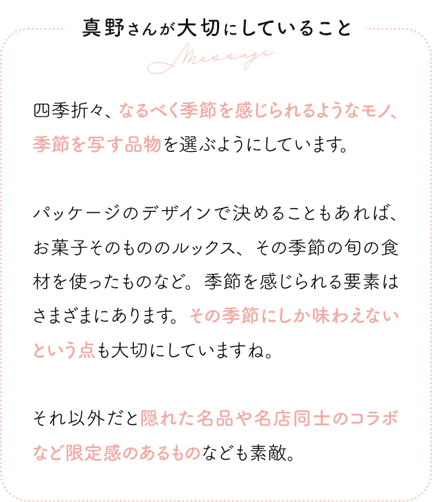 真野さんが大切にしていること 四季折々、なるべく季節を感じられるようなモノ、季節を写す品物を選ぶようにしています。パッケージのデザインで決めることもあれば、お菓子そのもののルックス、その季節の旬の食材を使ったものなど。季節を感じられる要素はさまざまにあります。その季節にしか味わえないという点も大切にしていますね。それ以外だと隠れた名品や名店同士のコラボなど限定感のあるものなども素敵。
