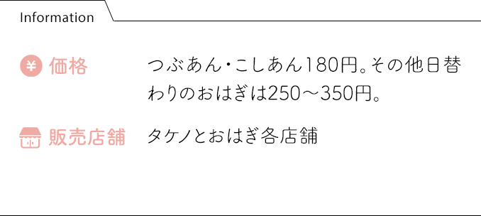 Information 価格:つぶあん・こしあん180円。その他日替わりのおはぎは250〜350円。 販売店舗:タケノとおはぎ各店舗