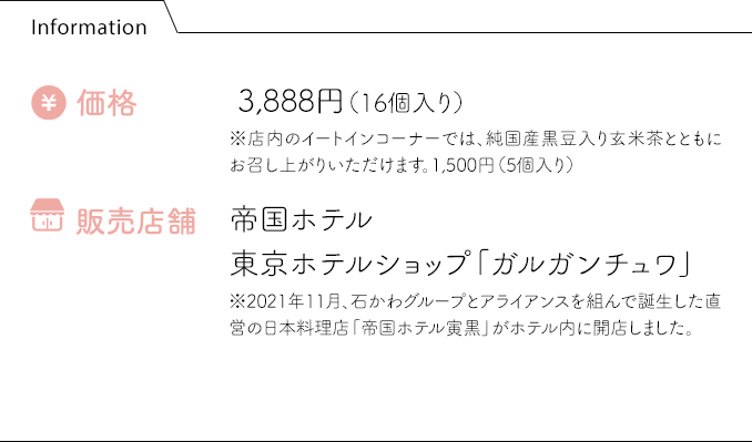 Information 価格:3,888円（16個入り） 販売店舗:帝国ホテル 東京ホテルショップ「ガルガンチュワ」