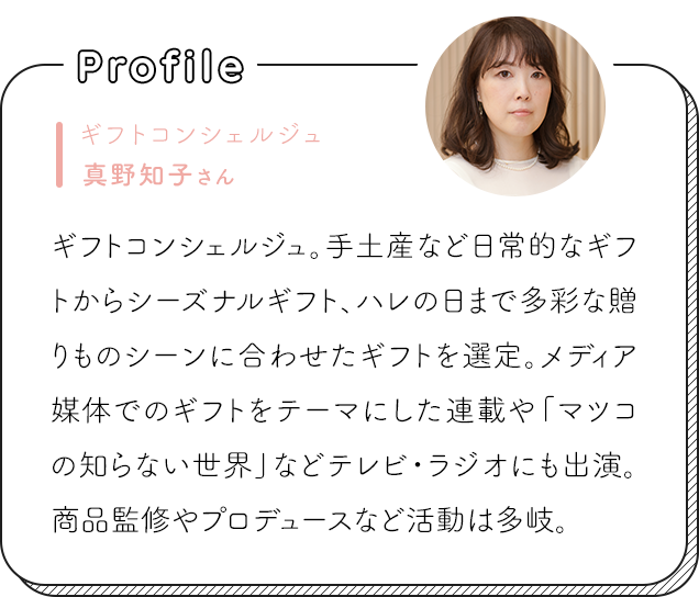 ギフトコンシェルジュ真野知子さん ギフトコンシェルジュ。手土産など日常的なギフトからシーズナルギフト、ハレの日まで多彩な贈りものシーンに合わせたギフトを選定。メディア媒体でのギフトをテーマにした連載や「マツコの知らない世界」などテレビ・ラジオにも出演。商品監修やプロデュースなど活動は多岐。