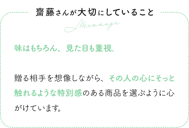 齋藤さんが大切にしていること 味はもちろん、見た目も重視。贈る相手を想像しながら、その人の心にそっと触れるような特別感のある商品を選ぶように心がけています。
